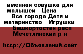 именная совушка для малышей › Цена ­ 600 - Все города Дети и материнство » Игрушки   . Башкортостан респ.,Мечетлинский р-н